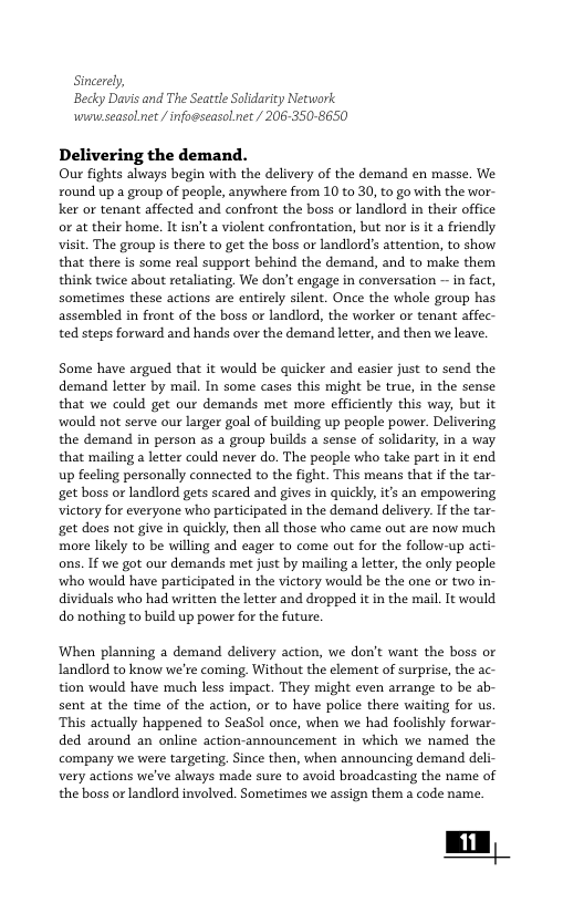 Sincerely, Becky Davis and The Seattle Solidarity Network wwuseasolnet / infogseasolnet / 206-350-8650 Delive: Our fights always begin with the delivery of the demand en masse. We round up a group of people, anywhere from 10 to 30, to go with the wor- ker or tenant affected and confront the boss or landlord in their office or at their home. It sn’t a violent confrontation, but nor s it a friendly visit. The group s there to get the bass or landlord’s attention, to show that there is some real support behind the demand, and to make them think twice about retaliating. We don’t engage in conversation — in fact, sometimes these actions are entirely silent. Once the whole group has assembled in front of the boss or landlord, the worker o tenant affec- ted steps forward and hands over the demand letter, and then we leave. Some have argued that it would be quicker and easier just to send the demand letter by mail. In some cases this might be true, in the sense that we could get our demands met more efficiently this way, but it would not serve our larger goal of building up people power. Delivering the demand in person as a group builds a sense of solidarity, in a way that mailing a letter could never do. The people who take part in it end up feeling personally connected to the fight. This means that if the tar- get boss or landlord gets scared and gives in quickly, it an empowering victory for everyone who participated in the demand delivery. If the tar- get does not give in quickly, then all those who came out are now much more likely to be willing and eager to come out for the follow-up acti- ons. If we got our demands met just by mailing a letter, the only people who would have participated in the victory would be the one o two in- dividuals who had written the letter and dropped it in the mail. It would do nothing to build up power for the future, When planning a demand delivery action, we don’t want the boss or Landlord to know we’re coming. Without the element of surprise, the ac- tion would have much less impact. They might even arrange to be ab- sent at the time of the action, or to have police there waiting for us ‘This actually happened to SeaSol once, when we had foolishly forwar- ded around an online action-announcement in which we named the company we were targeting, Since then, when announcing demand deli- very actions we’ve aluways made sure to avoid broadcasting the name of the boss or landlord involved. Sometimes we assign them a code name.